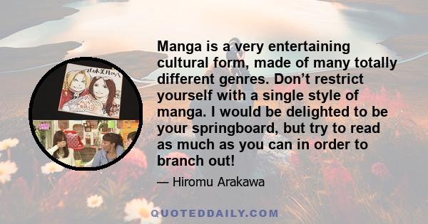 Manga is a very entertaining cultural form, made of many totally different genres. Don’t restrict yourself with a single style of manga. I would be delighted to be your springboard, but try to read as much as you can in 