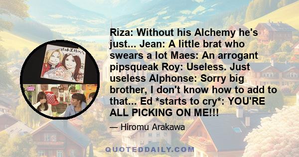 Riza: Without his Alchemy he's just... Jean: A little brat who swears a lot Maes: An arrogant pipsqueak Roy: Useless. Just useless Alphonse: Sorry big brother, I don't know how to add to that... Ed *starts to cry*: