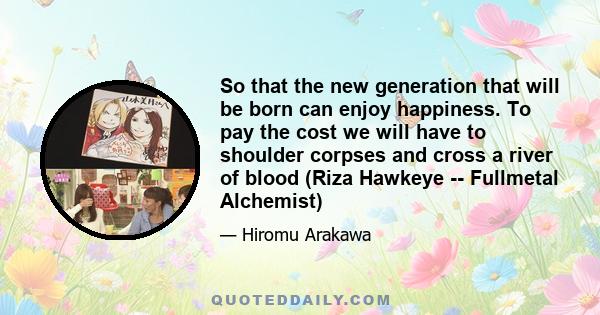 So that the new generation that will be born can enjoy happiness. To pay the cost we will have to shoulder corpses and cross a river of blood (Riza Hawkeye -- Fullmetal Alchemist)