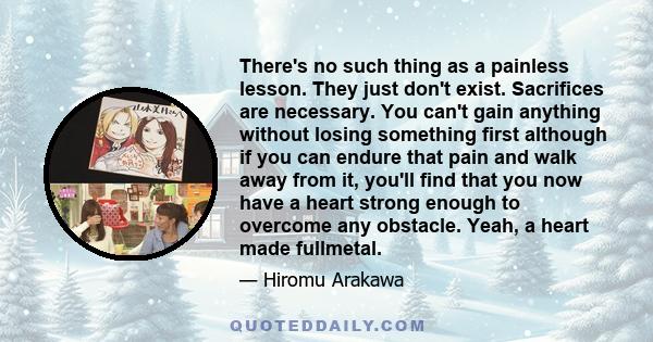 There's no such thing as a painless lesson. They just don't exist. Sacrifices are necessary. You can't gain anything without losing something first although if you can endure that pain and walk away from it, you'll find 