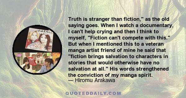 Truth is stranger than fiction, as the old saying goes. When I watch a documentary, I can't help crying and then I think to myself, Fiction can't compete with this. But when I mentioned this to a veteran manga artist