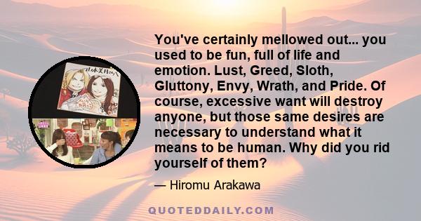 You've certainly mellowed out... you used to be fun, full of life and emotion. Lust, Greed, Sloth, Gluttony, Envy, Wrath, and Pride. Of course, excessive want will destroy anyone, but those same desires are necessary to 