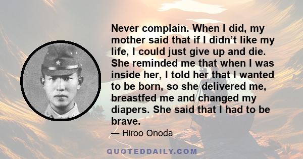 Never complain. When I did, my mother said that if I didn’t like my life, I could just give up and die. She reminded me that when I was inside her, I told her that I wanted to be born, so she delivered me, breastfed me