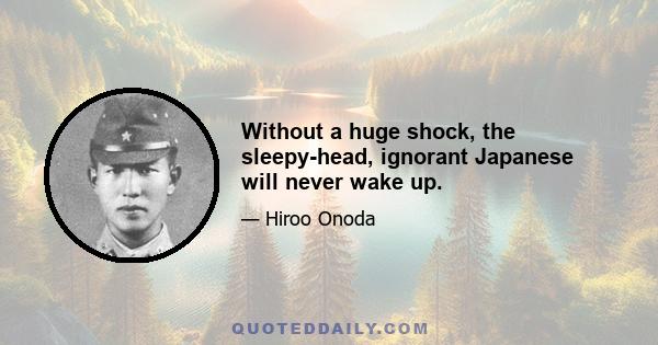 Without a huge shock, the sleepy-head, ignorant Japanese will never wake up.