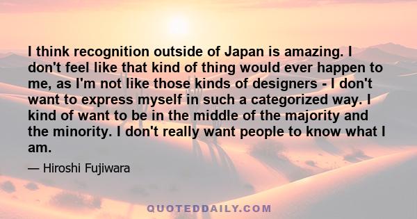 I think recognition outside of Japan is amazing. I don't feel like that kind of thing would ever happen to me, as I'm not like those kinds of designers - I don't want to express myself in such a categorized way. I kind