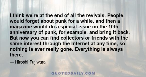 I think we're at the end of all the revivals. People would forget about punk for a while, and then a magazine would do a special issue on the 10th anniversary of punk, for example, and bring it back. But now you can
