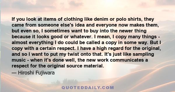 If you look at items of clothing like denim or polo shirts, they came from someone else's idea and everyone now makes them, but even so, I sometimes want to buy into the newer thing because it looks good or whatever. I