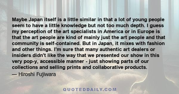 Maybe Japan itself is a little similar in that a lot of young people seem to have a little knowledge but not too much depth. I guess my perception of the art specialists in America or in Europe is that the art people