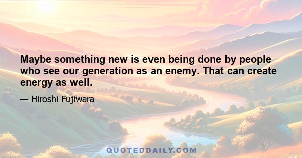 Maybe something new is even being done by people who see our generation as an enemy. That can create energy as well.