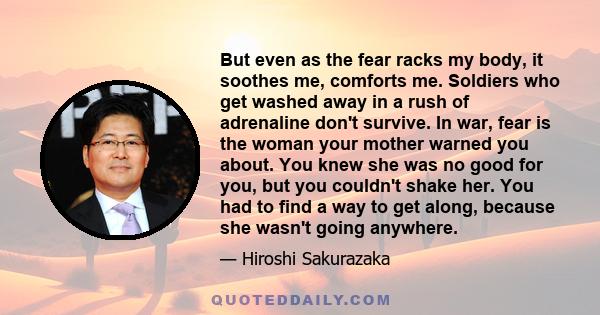 But even as the fear racks my body, it soothes me, comforts me. Soldiers who get washed away in a rush of adrenaline don't survive. In war, fear is the woman your mother warned you about. You knew she was no good for