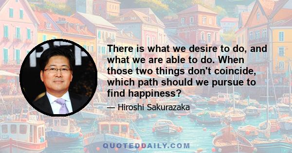 There is what we desire to do, and what we are able to do. When those two things don't coincide, which path should we pursue to find happiness?