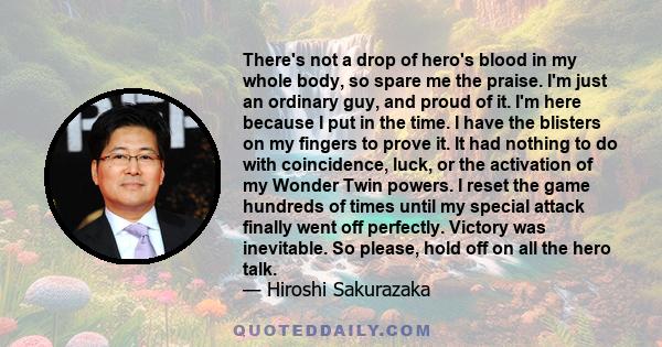 There's not a drop of hero's blood in my whole body, so spare me the praise. I'm just an ordinary guy, and proud of it. I'm here because I put in the time. I have the blisters on my fingers to prove it. It had nothing