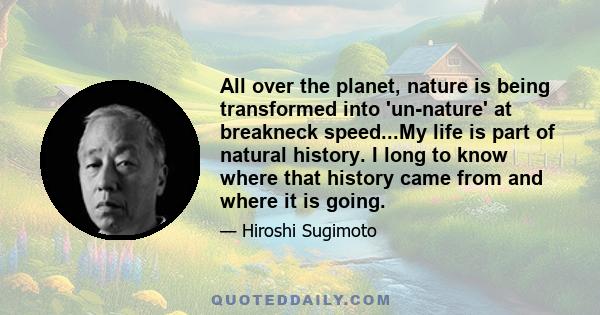 All over the planet, nature is being transformed into 'un-nature' at breakneck speed...My life is part of natural history. I long to know where that history came from and where it is going.