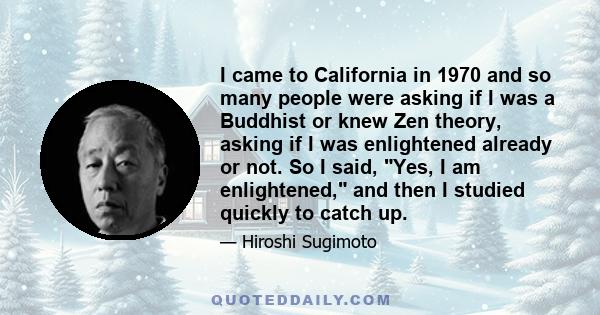 I came to California in 1970 and so many people were asking if I was a Buddhist or knew Zen theory, asking if I was enlightened already or not. So I said, Yes, I am enlightened, and then I studied quickly to catch up.