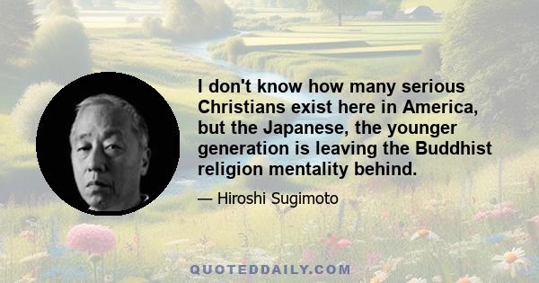 I don't know how many serious Christians exist here in America, but the Japanese, the younger generation is leaving the Buddhist religion mentality behind.