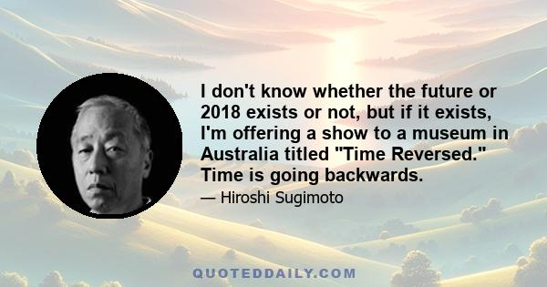 I don't know whether the future or 2018 exists or not, but if it exists, I'm offering a show to a museum in Australia titled Time Reversed. Time is going backwards.
