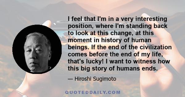 I feel that I'm in a very interesting position, where I'm standing back to look at this change, at this moment in history of human beings. If the end of the civilization comes before the end of my life, that's lucky! I