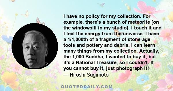 I have no policy for my collection. For example, there's a bunch of meteorite [on the windowsill in my studio]. I touch it and I feel the energy from the universe. I have a 1/1,000th of a fragment of stone-age tools and 