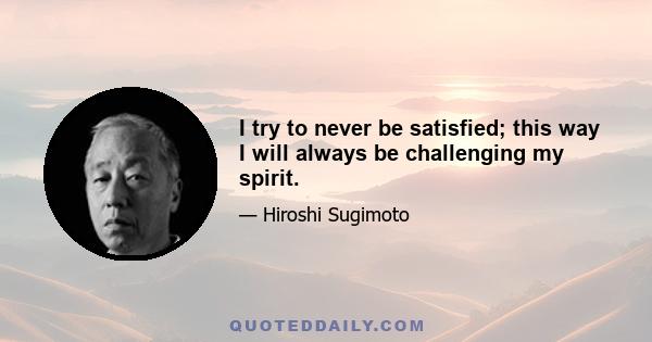 I try to never be satisfied; this way I will always be challenging my spirit.