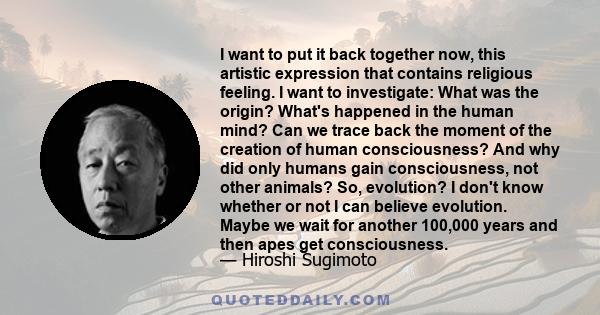 I want to put it back together now, this artistic expression that contains religious feeling. I want to investigate: What was the origin? What's happened in the human mind? Can we trace back the moment of the creation