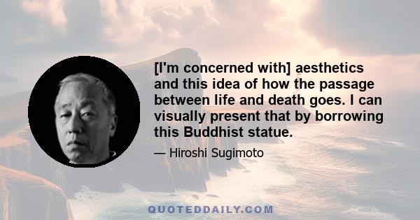 [I'm concerned with] aesthetics and this idea of how the passage between life and death goes. I can visually present that by borrowing this Buddhist statue.