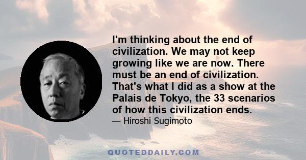 I'm thinking about the end of civilization. We may not keep growing like we are now. There must be an end of civilization. That's what I did as a show at the Palais de Tokyo, the 33 scenarios of how this civilization