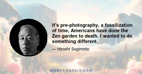 It's pre-photography, a fossilization of time, Americans have done the Zen garden to death. I wanted to do something different.