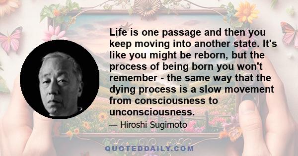 Life is one passage and then you keep moving into another state. It's like you might be reborn, but the process of being born you won't remember - the same way that the dying process is a slow movement from