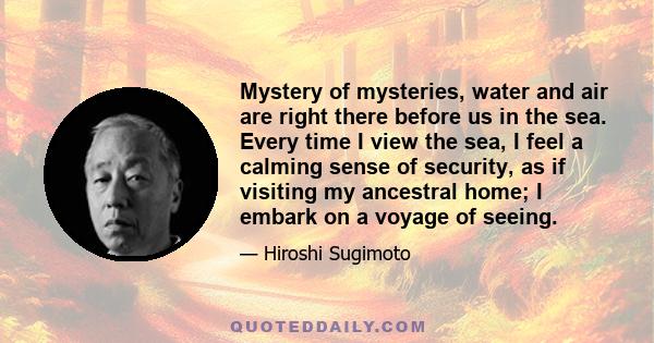 Mystery of mysteries, water and air are right there before us in the sea. Every time I view the sea, I feel a calming sense of security, as if visiting my ancestral home; I embark on a voyage of seeing.