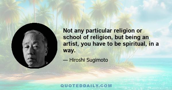 Not any particular religion or school of religion, but being an artist, you have to be spiritual, in a way.