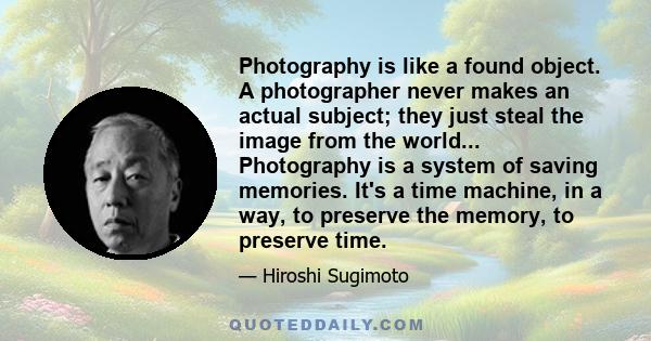 Photography is like a found object. A photographer never makes an actual subject; they just steal the image from the world... Photography is a system of saving memories. It's a time machine, in a way, to preserve the