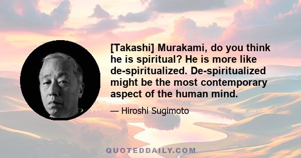 [Takashi] Murakami, do you think he is spiritual? He is more like de-spiritualized. De-spiritualized might be the most contemporary aspect of the human mind.