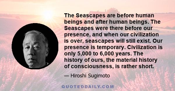 The Seascapes are before human beings and after human beings. The Seascapes were there before our presence, and when our civilization is over, seascapes will still exist. Our presence is temporary. Civilization is only