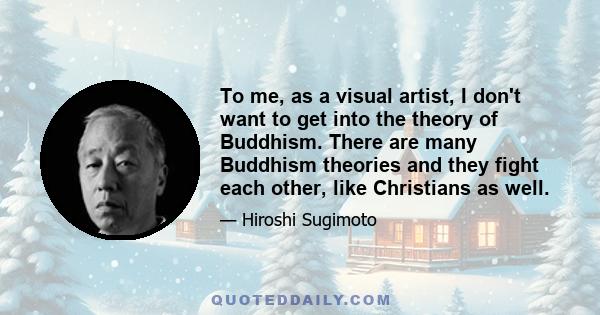 To me, as a visual artist, I don't want to get into the theory of Buddhism. There are many Buddhism theories and they fight each other, like Christians as well.