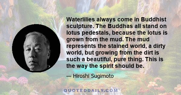 Waterlilies always come in Buddhist sculpture. The Buddhas all stand on lotus pedestals, because the lotus is grown from the mud. The mud represents the stained world, a dirty world, but growing from the dirt is such a