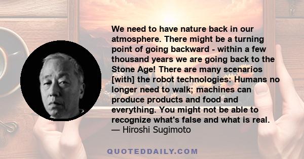 We need to have nature back in our atmosphere. There might be a turning point of going backward - within a few thousand years we are going back to the Stone Age! There are many scenarios [with] the robot technologies: