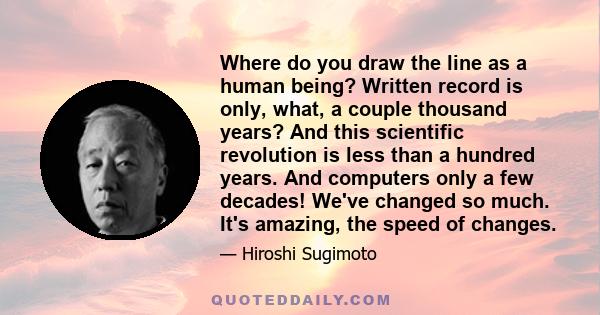 Where do you draw the line as a human being? Written record is only, what, a couple thousand years? And this scientific revolution is less than a hundred years. And computers only a few decades! We've changed so much.