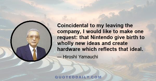 Coincidental to my leaving the company, I would like to make one request: that Nintendo give birth to wholly new ideas and create hardware which reflects that ideal.