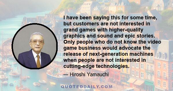 I have been saying this for some time, but customers are not interested in grand games with higher-quality graphics and sound and epic stories. Only people who do not know the video game business would advocate the