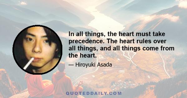 In all things, the heart must take precedence. The heart rules over all things, and all things come from the heart.