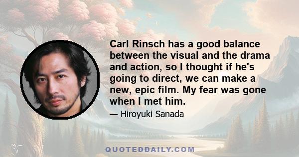 Carl Rinsch has a good balance between the visual and the drama and action, so I thought if he's going to direct, we can make a new, epic film. My fear was gone when I met him.