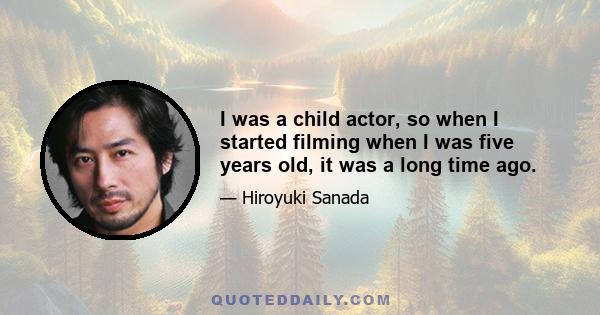 I was a child actor, so when I started filming when I was five years old, it was a long time ago.