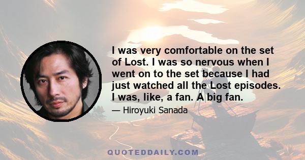 I was very comfortable on the set of Lost. I was so nervous when I went on to the set because I had just watched all the Lost episodes. I was, like, a fan. A big fan.