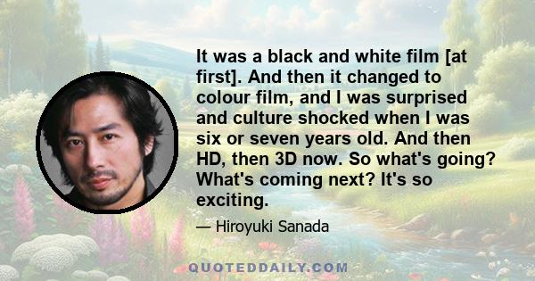 It was a black and white film [at first]. And then it changed to colour film, and I was surprised and culture shocked when I was six or seven years old. And then HD, then 3D now. So what's going? What's coming next?