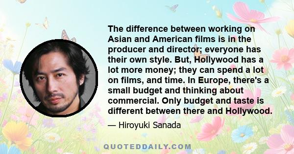 The difference between working on Asian and American films is in the producer and director; everyone has their own style. But, Hollywood has a lot more money; they can spend a lot on films, and time. In Europe, there's