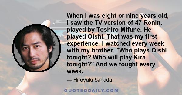 When I was eight or nine years old, I saw the TV version of 47 Ronin, played by Toshiro Mifune. He played Oishi. That was my first experience. I watched every week with my brother. Who plays Oishi tonight? Who will play 