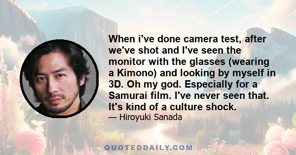 When i've done camera test, after we've shot and I've seen the monitor with the glasses (wearing a Kimono) and looking by myself in 3D. Oh my god. Especially for a Samurai film. I've never seen that. It's kind of a