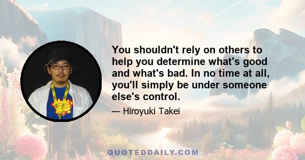 You shouldn't rely on others to help you determine what's good and what's bad. In no time at all, you'll simply be under someone else's control.