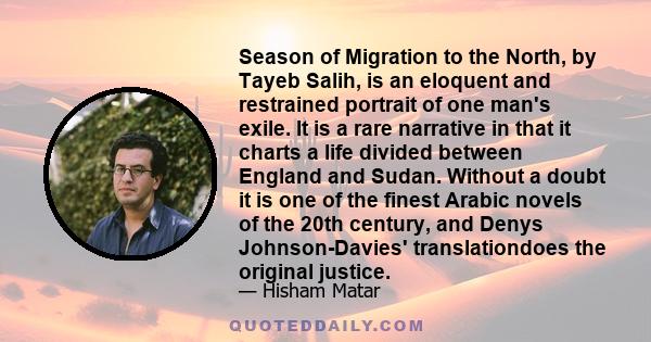 Season of Migration to the North, by Tayeb Salih, is an eloquent and restrained portrait of one man's exile. It is a rare narrative in that it charts a life divided between England and Sudan. Without a doubt it is one