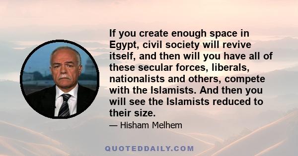 If you create enough space in Egypt, civil society will revive itself, and then will you have all of these secular forces, liberals, nationalists and others, compete with the Islamists. And then you will see the